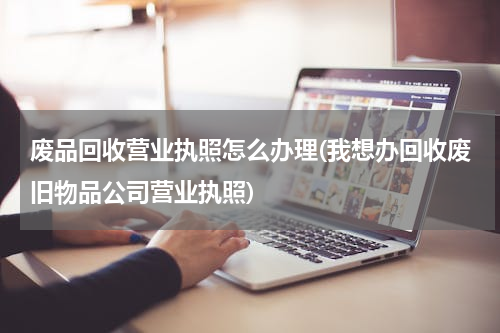 废品回收营业执照怎么办理(我想办回收废旧物品公司营业执照)