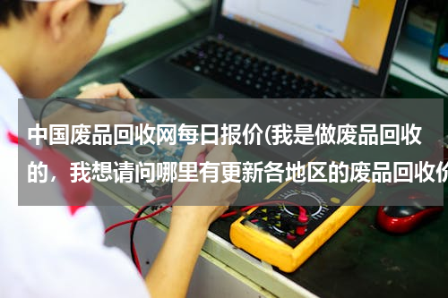 中国废品回收网每日报价(我是做废品回收的，我想请问哪里有更新各地区的废品回收价格表？)