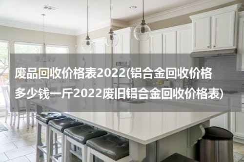 废品回收价格表2022(铝合金回收价格多少钱一斤2022废旧铝合金回收价格表)