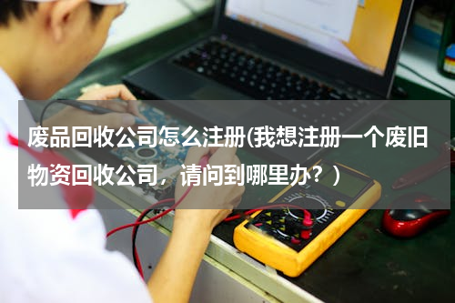废品回收公司怎么注册(我想注册一个废旧物资回收公司，请问到哪里办？)