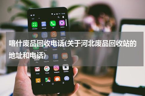 喀什废品回收电话(关于河北废品回收站的地址和电话)