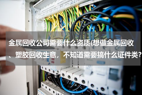 金属回收公司需要什么资质(想做金属回收、塑胶回收生意，不知道需要搞什么证件类？)