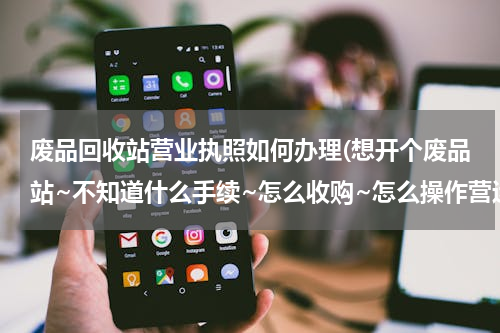 废品回收站营业执照如何办理(想开个废品站~不知道什么手续~怎么收购~怎么操作营运~然后卖到哪里去~需要什么车~什么设备~哪里去找~)
