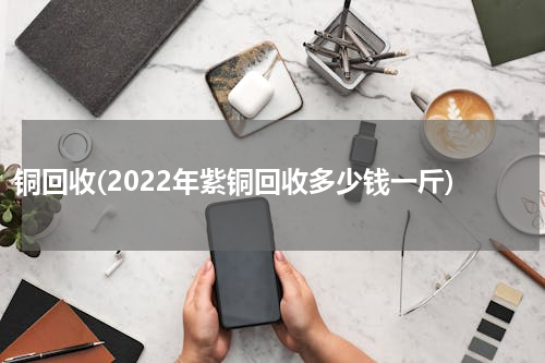 铜回收(2022年紫铜回收多少钱一斤)