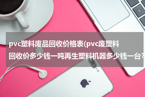 pvc塑料废品回收价格表(pvc废塑料回收价多少钱一吨再生塑料机器多少钱一台？)