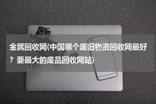 金属回收网(中国哪个废旧物资回收网最好？要最大的废品回收网站)