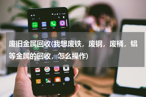 废旧金属回收(我想废铁，废钢，废桶，铝等金属的回收，怎么操作)