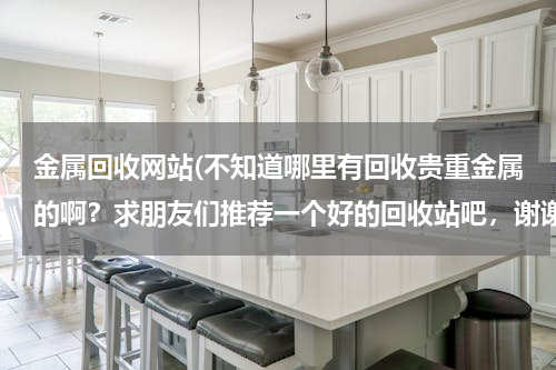 金属回收网站(不知道哪里有回收贵重金属的啊？求朋友们推荐一个好的回收站吧，谢谢)