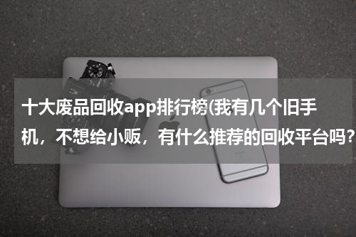 十大废品回收app排行榜(我有几个旧手机，不想给小贩，有什么推荐的回收平台吗？)