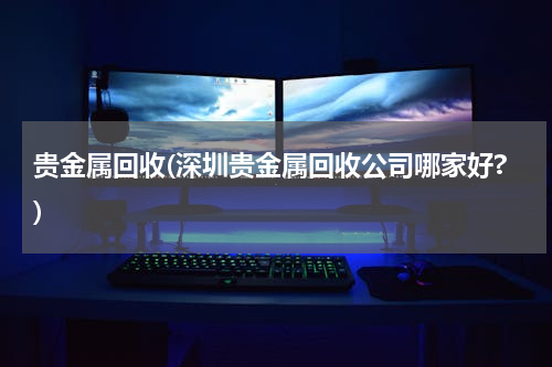 贵金属回收(深圳贵金属回收公司哪家好?)
