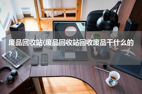 废品回收站(废品回收站回收废品干什么的？)