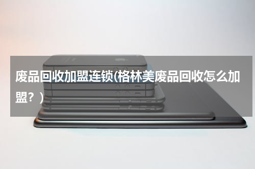 废品回收加盟连锁(格林美废品回收怎么加盟？)