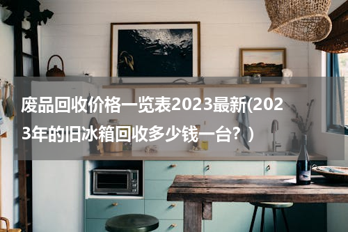废品回收价格一览表2023最新(2023年的旧冰箱回收多少钱一台？)