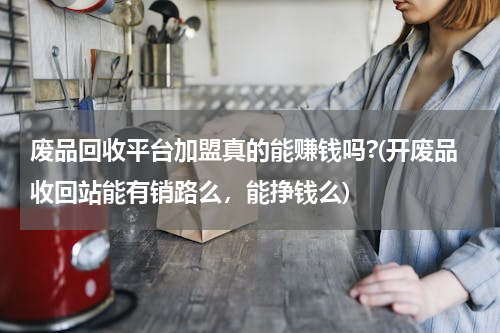 废品回收平台加盟真的能赚钱吗?(开废品收回站能有销路么，能挣钱么)