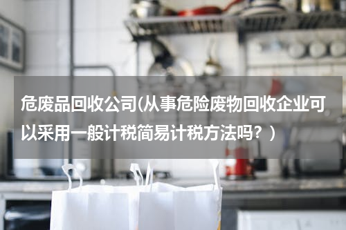 危废品回收公司(从事危险废物回收企业可以采用一般计税简易计税方法吗？)