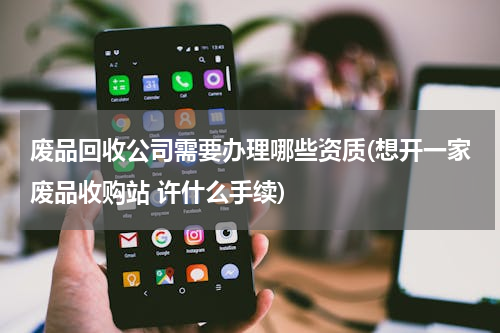 废品回收公司需要办理哪些资质(想开一家废品收购站 许什么手续)