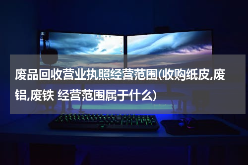 废品回收营业执照经营范围(收购纸皮,废铝,废铁 经营范围属于什么)