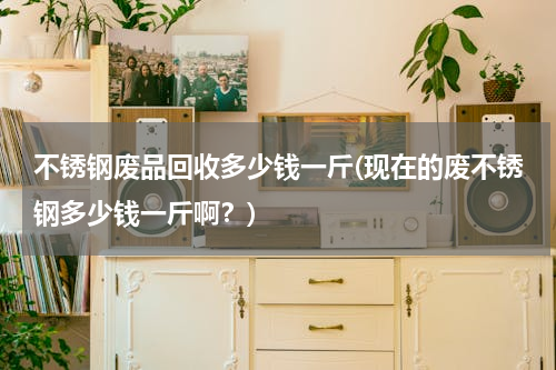 不锈钢废品回收多少钱一斤(现在的废不锈钢多少钱一斤啊？)