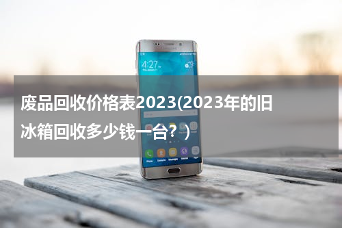 废品回收价格表2023(2023年的旧冰箱回收多少钱一台？)