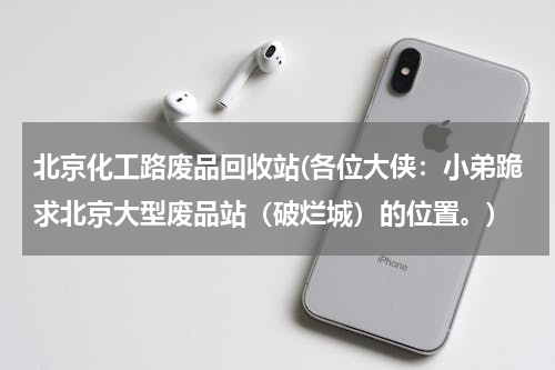 北京化工路废品回收站(各位大侠：小弟跪求北京大型废品站（破烂城）的位置。)