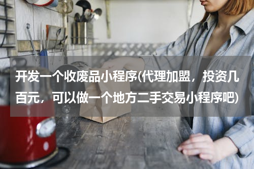 开发一个收废品小程序(代理加盟，投资几百元，可以做一个地方二手交易小程序吧)