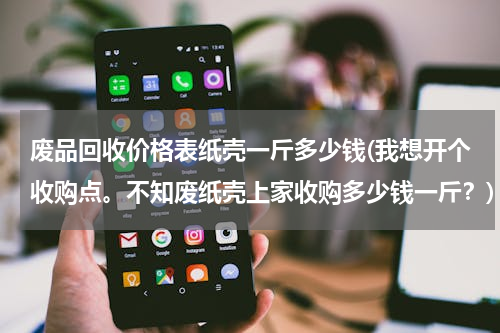 废品回收价格表纸壳一斤多少钱(我想开个收购点。不知废纸壳上家收购多少钱一斤？)