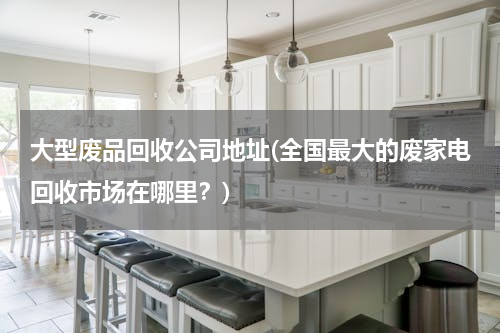 大型废品回收公司地址(全国最大的废家电回收市场在哪里？)