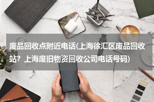 废品回收点附近电话(上海徐汇区废品回收站？上海废旧物资回收公司电话号码)