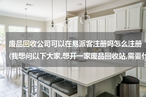 废品回收公司可以在易派客注册吗怎么注册(我想问以下大家,想开一家废品回收站,需要什么手续?)