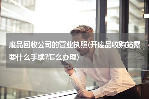 废品回收公司的营业执照(开废品收购站需要什么手续?怎么办理)
