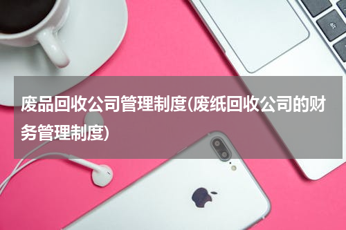 废品回收公司管理制度(废纸回收公司的财务管理制度)