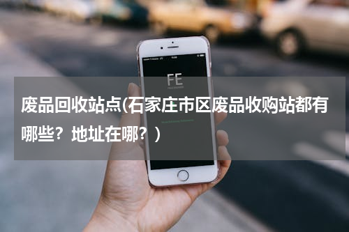 废品回收站点(石家庄市区废品收购站都有哪些？地址在哪？)