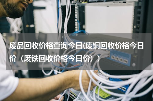 废品回收价格查询今日(废铜回收价格今日价（废铁回收价格今日价）)