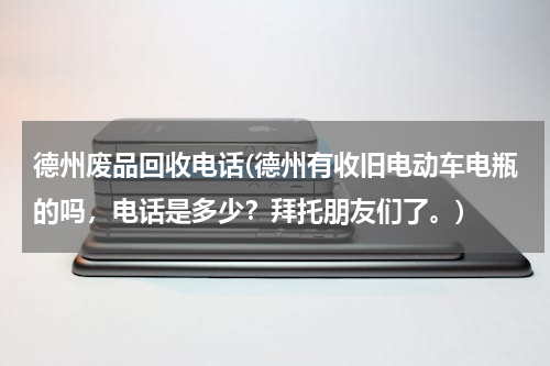 德州废品回收电话(德州有收旧电动车电瓶的吗，电话是多少？拜托朋友们了。)