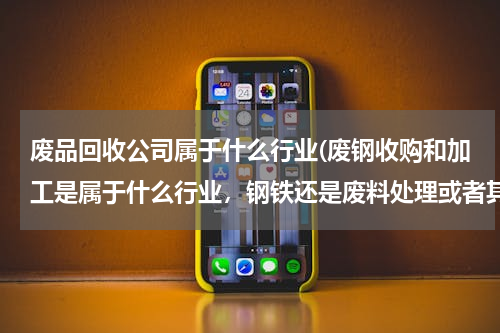废品回收公司属于什么行业(废钢收购和加工是属于什么行业，钢铁还是废料处理或者其他呢？？现在行业政策怎么样啊)