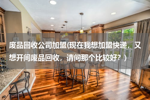 废品回收公司加盟(现在我想加盟快递，又想开间废品回收，请问那个比较好？)