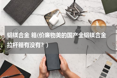 铝镁合金 箱(价廉物美的国产全铝镁合金拉杆箱有没有？)