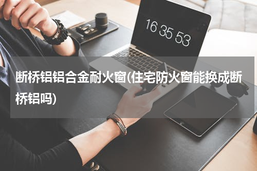 断桥铝铝合金耐火窗(住宅防火窗能换成断桥铝吗)