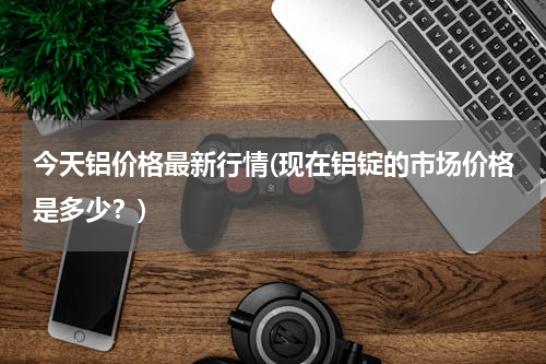 今天铝价格最新行情(现在铝锭的市场价格是多少？)