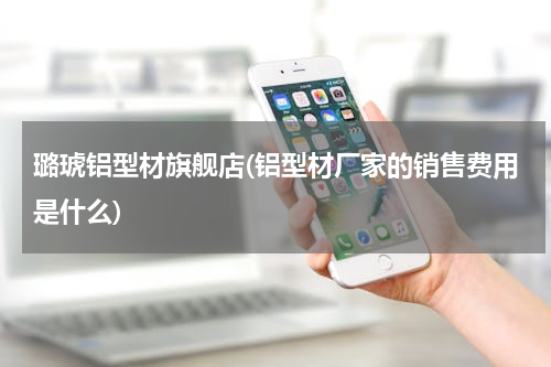 璐琥铝型材旗舰店(铝型材厂家的销售费用是什么)