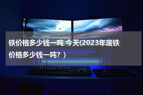 铁价格多少钱一吨 今天(2023年废铁价格多少钱一吨？)