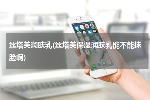 丝塔芙润肤乳(丝塔芙保湿润肤乳能不能抹脸啊)