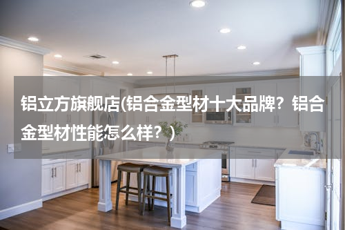 铝立方旗舰店(铝合金型材十大品牌？铝合金型材性能怎么样？)
