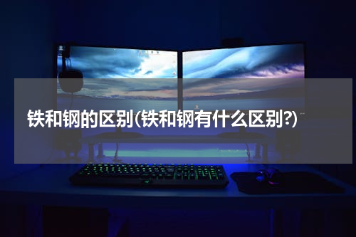 铁和钢的区别(铁和钢有什么区别?)
