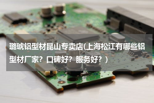 璐琥铝型材昆山专卖店(上海松江有哪些铝型材厂家？口碑好？服务好？)