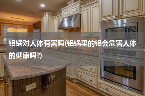 铝锅对人体有害吗(铝锅里的铝会危害人体的健康吗?)