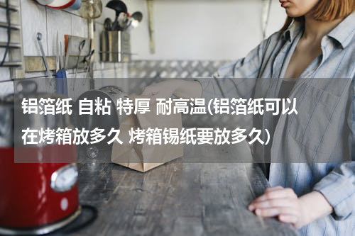 铝箔纸 自粘 特厚 耐高温(铝箔纸可以在烤箱放多久 烤箱锡纸要放多久)