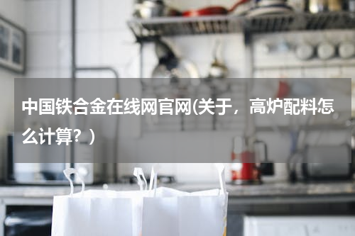 中国铁合金在线网官网(关于，高炉配料怎么计算？)