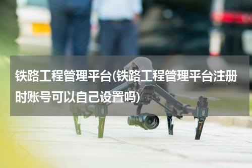 铁路工程管理平台(铁路工程管理平台注册时账号可以自己设置吗)