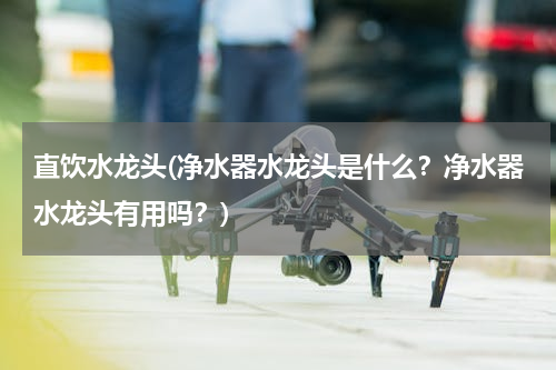 直饮水龙头(净水器水龙头是什么？净水器水龙头有用吗？)
